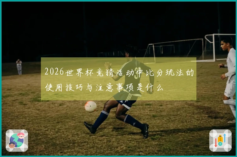 2026世界杯竞猜活动中比分玩法的使用技巧与注意事项是什么