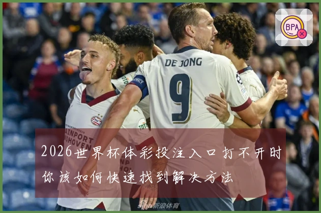 2026世界杯体彩投注入口打不开时你该如何快速找到解决方法